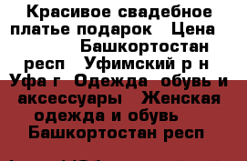 Красивое свадебное платье подарок › Цена ­ 5 500 - Башкортостан респ., Уфимский р-н, Уфа г. Одежда, обувь и аксессуары » Женская одежда и обувь   . Башкортостан респ.